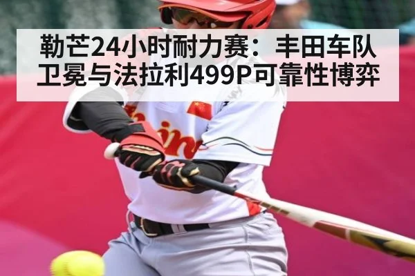 勒芒24小时耐力赛：丰田车队卫冕与法拉利499P可靠性博弈