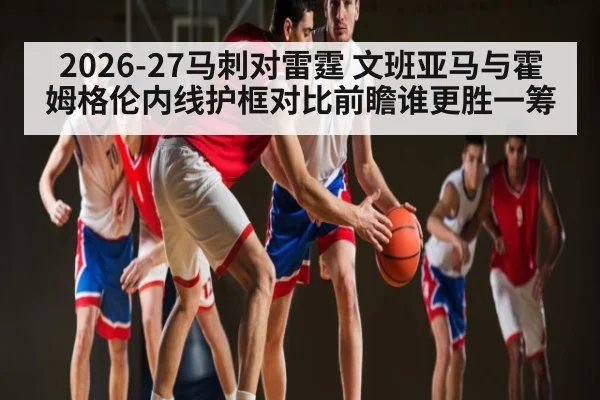 2026-27马刺对雷霆 文班亚马与霍姆格伦内线护框对比前瞻谁更胜一筹